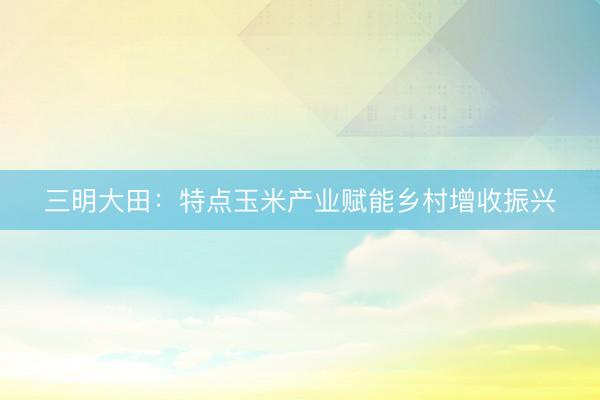 三明大田：特点玉米产业赋能乡村增收振兴