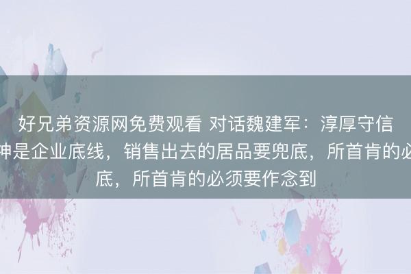 好兄弟资源网免费观看 对话魏建军：淳厚守信、有协议精神是企业底线，销售出去的居品要兜底，所首肯的必须要作念到