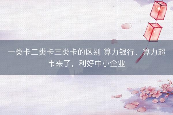一类卡二类卡三类卡的区别 算力银行、算力超市来了，利好中小企业