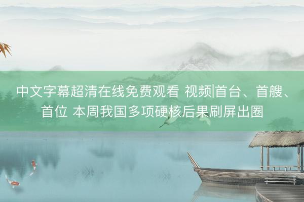 中文字幕超清在线免费观看 视频|首台、首艘、首位 本周我国多项硬核后果刷屏出圈
