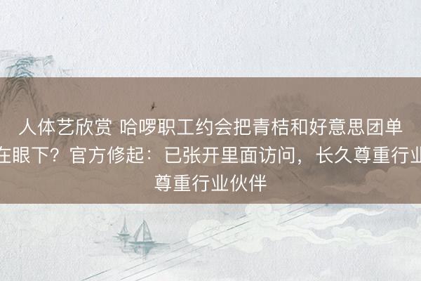 人体艺欣赏 哈啰职工约会把青桔和好意思团单车踩在眼下？官方修起：已张开里面访问，长久尊重行业伙伴