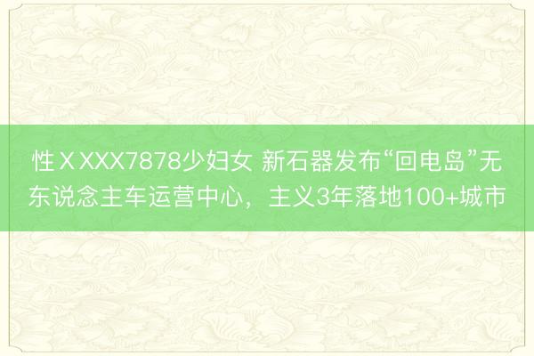 性ⅩXXX7878少妇女 新石器发布“回电岛”无东说念主车运营中心，主义3年落地100+城市