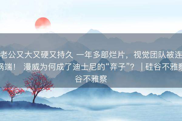 老公又大又硬又持久 一年多部烂片，视觉团队被连锅端！ 漫威为何成了迪士尼的“弃子”？ | 硅谷不雅察