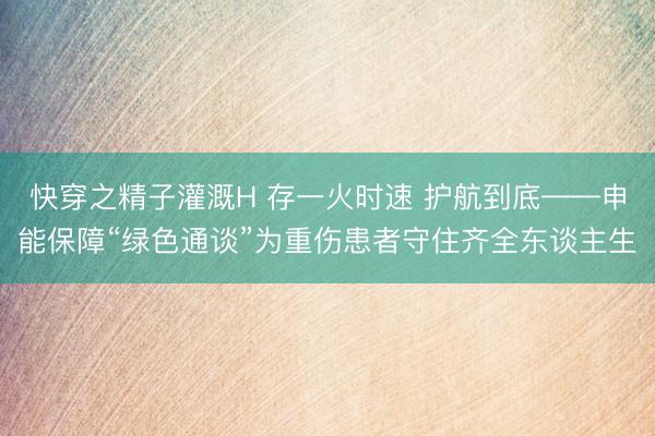 快穿之精子灌溉H 存一火时速 护航到底——申能保障“绿色通谈”为重伤患者守住齐全东谈主生