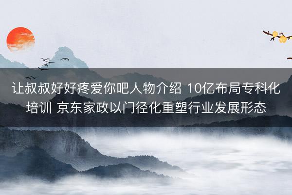 让叔叔好好疼爱你吧人物介绍 10亿布局专科化培训 京东家政以门径化重塑行业发展形态