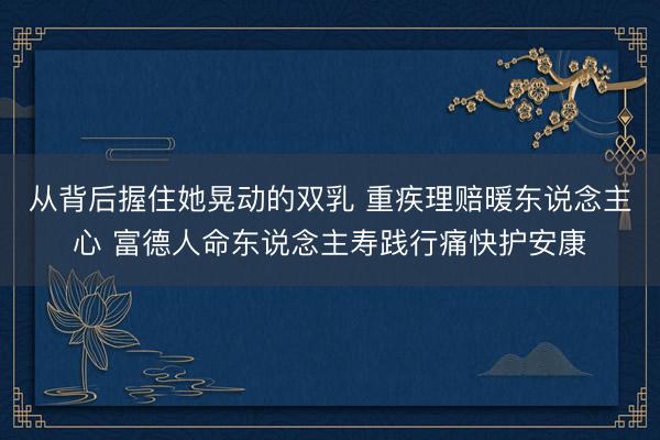 从背后握住她晃动的双乳 重疾理赔暖东说念主心 富德人命东说念主寿践行痛快护安康