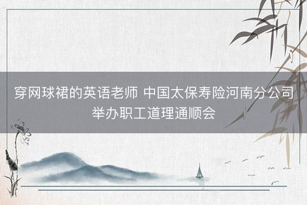 穿网球裙的英语老师 中国太保寿险河南分公司举办职工道理通顺会