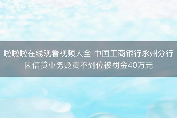 啦啦啦在线观看视频大全 中国工商银行永州分行因信贷业务贬责不到位被罚金40万元