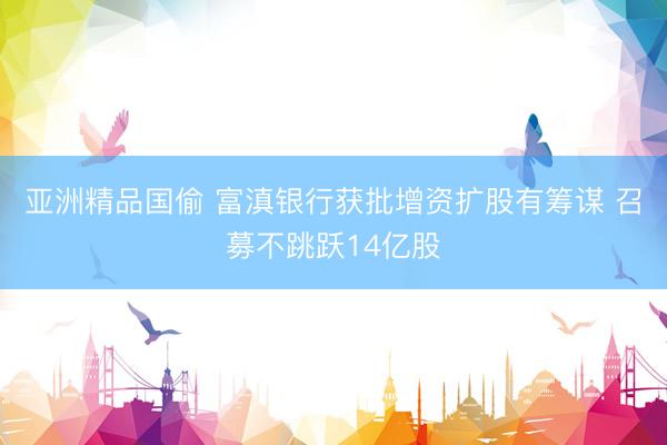 亚洲精品国偷 富滇银行获批增资扩股有筹谋 召募不跳跃14亿股