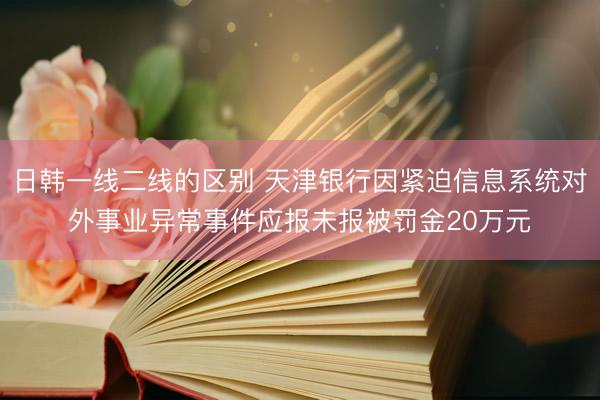 日韩一线二线的区别 天津银行因紧迫信息系统对外事业异常事件应报未报被罚金20万元