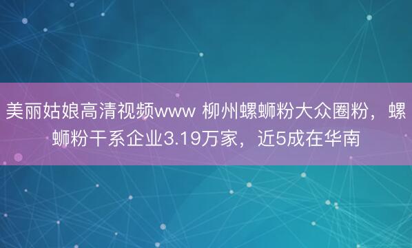 美丽姑娘高清视频www 柳州螺蛳粉大众圈粉，螺蛳粉干系企业3.19万家，近5成在华南