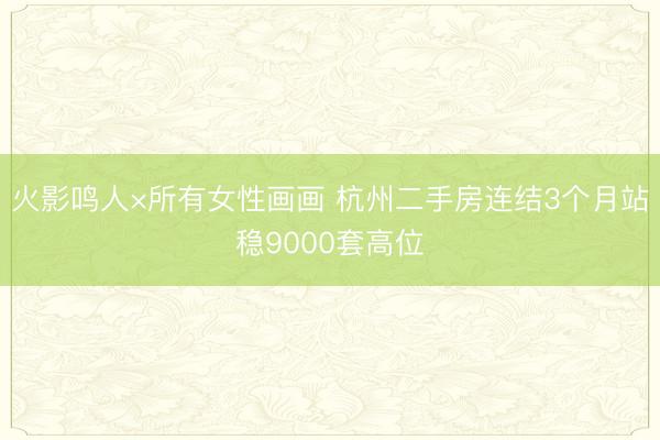 火影鸣人×所有女性画画 杭州二手房连结3个月站稳9000套高位