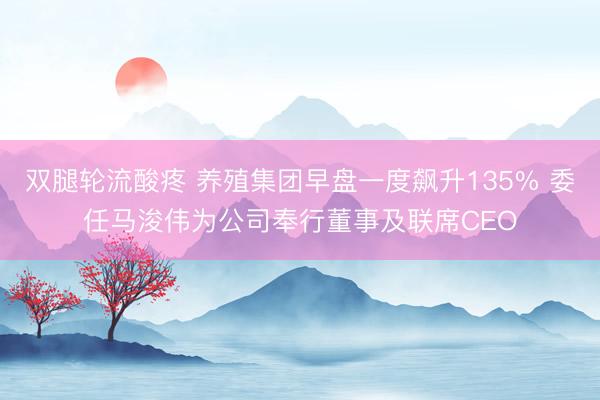 双腿轮流酸疼 养殖集团早盘一度飙升135% 委任马浚伟为公司奉行董事及联席CEO