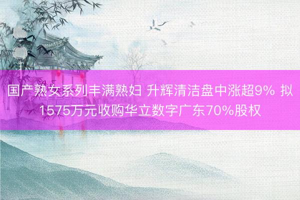 国产熟女系列丰满熟妇 升辉清洁盘中涨超9% 拟1575万元收购华立数字广东70%股权