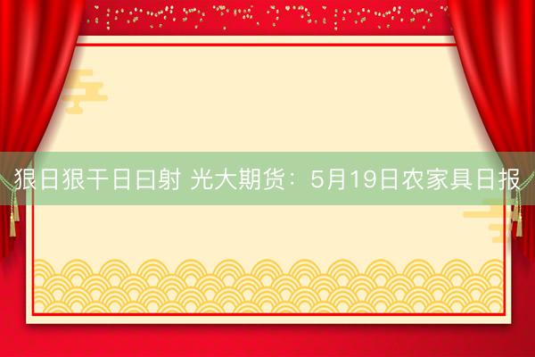 狠日狠干日曰射 光大期货：5月19日农家具日报