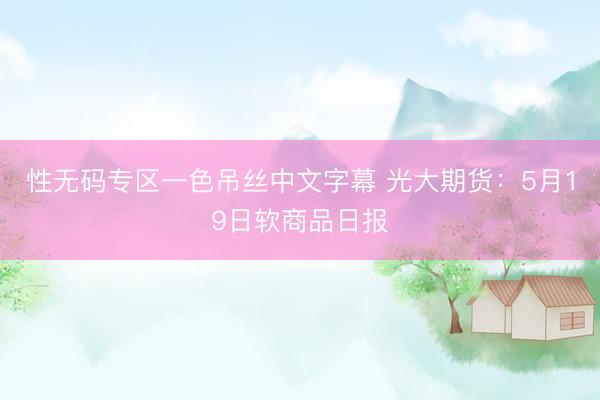 性无码专区一色吊丝中文字幕 光大期货：5月19日软商品日报