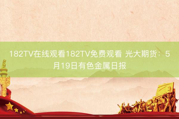 182TV在线观看182TV免费观看 光大期货：5月19日有色金属日报