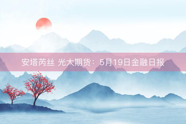 安塔芮丝 光大期货：5月19日金融日报