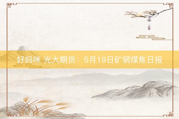 好妈咪 光大期货：5月19日矿钢煤焦日报
