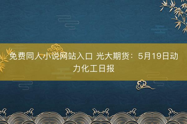 免费同人小说网站入口 光大期货：5月19日动力化工日报