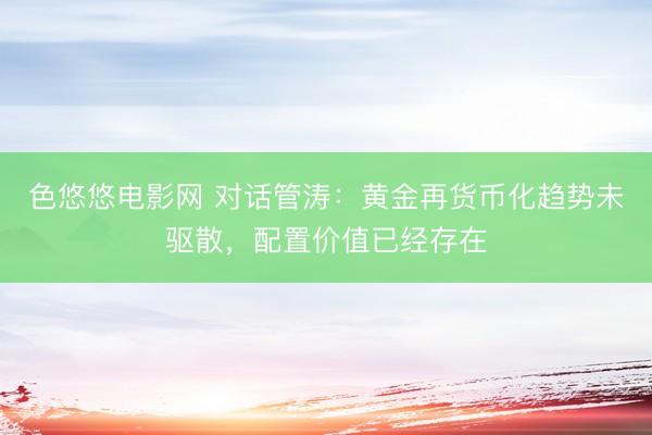 色悠悠电影网 对话管涛：黄金再货币化趋势未驱散，配置价值已经存在