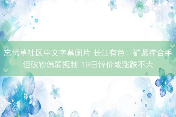 忘忧草社区中文字幕图片 长江有色：矿紧撑合手但破钞偏弱扼制 19日锌价或涨跌不大
