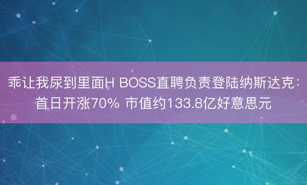乖让我尿到里面H BOSS直聘负责登陆纳斯达克：首日开涨70% 市值约133.8亿好意思元