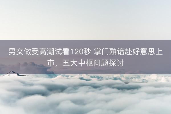 男女做受高潮试看120秒 掌门熟谙赴好意思上市，五大中枢问题探讨