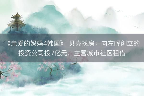 《亲爱的妈妈4韩国》 贝壳找房：向左晖创立的投资公司投7亿元，主营城市社区租借