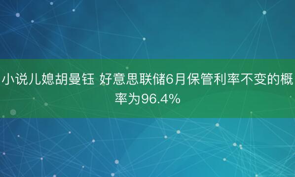 小说儿媳胡曼钰 好意思联储6月保管利率不变的概率为96.4%