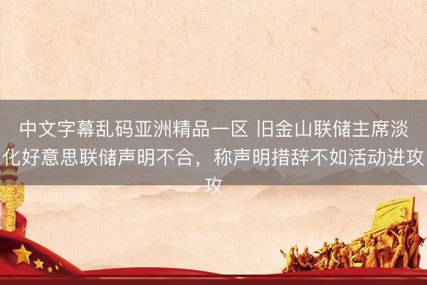 中文字幕乱码亚洲精品一区 旧金山联储主席淡化好意思联储声明不合，称声明措辞不如活动进攻