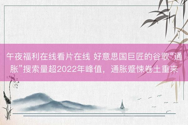 午夜福利在线看片在线 好意思国巨匠的谷歌“通胀”搜索量超2022年峰值，通胀蹙悚卷土重来