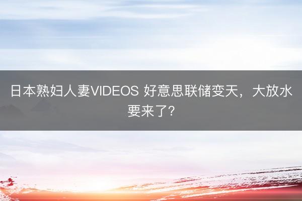 日本熟妇人妻VIDEOS 好意思联储变天,大放水要来了?