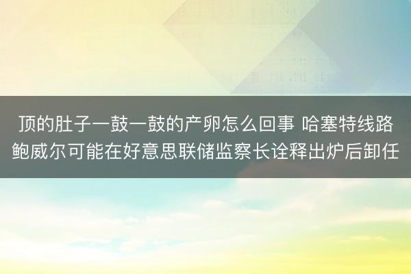顶的肚子一鼓一鼓的产卵怎么回事 哈塞特线路鲍威尔可能在好意思联储监察长诠释出炉后卸任