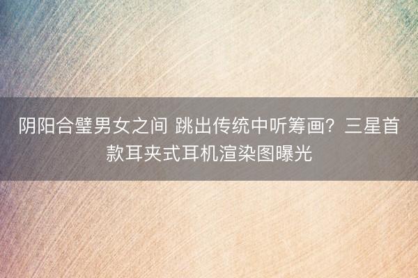 阴阳合璧男女之间 跳出传统中听筹画？三星首款耳夹式耳机渲染图曝光