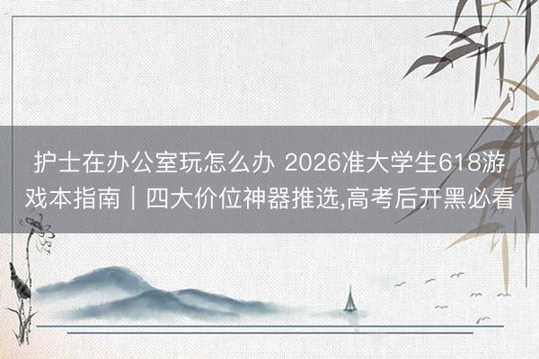 护士在办公室玩怎么办 2026准大学生618游戏本指南｜四大价位神器推选，高考后开黑必看