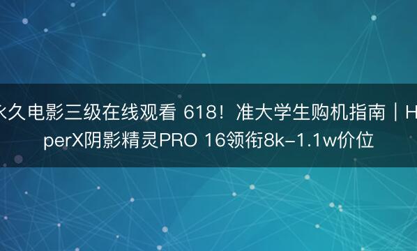 永久电影三级在线观看 618！准大学生购机指南｜HyperX阴影精灵PRO 16领衔8k-1.1w价位