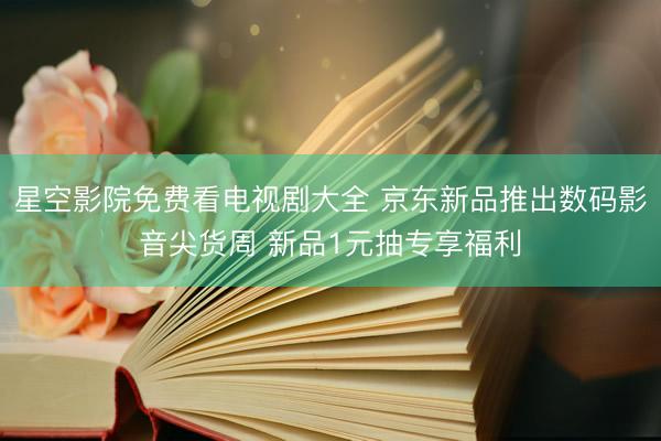 星空影院免费看电视剧大全 京东新品推出数码影音尖货周 新品1元抽专享福利