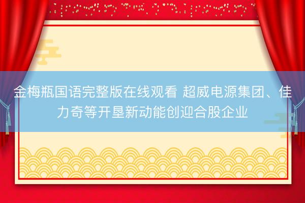 金梅瓶国语完整版在线观看 超威电源集团、佳力奇等开垦新动能创迎合股企业
