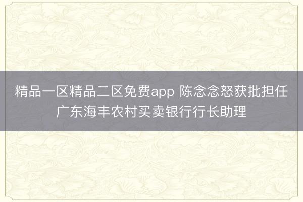 精品一区精品二区免费app 陈念念怒获批担任广东海丰农村买卖银行行长助理