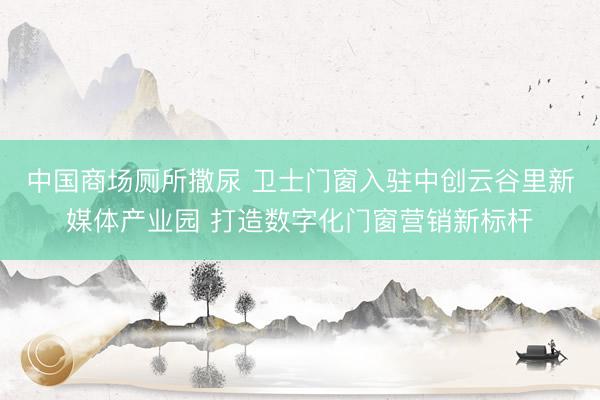 中国商场厕所撒尿 卫士门窗入驻中创云谷里新媒体产业园 打造数字化门窗营销新标杆