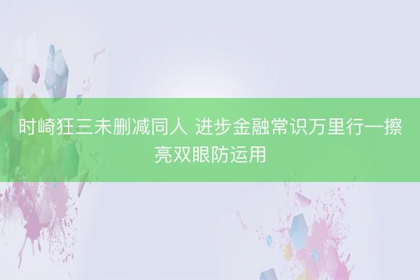 时崎狂三未删减同人 进步金融常识万里行—擦亮双眼防运用