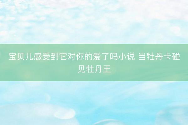 宝贝儿感受到它对你的爱了吗小说 当牡丹卡碰见牡丹王
