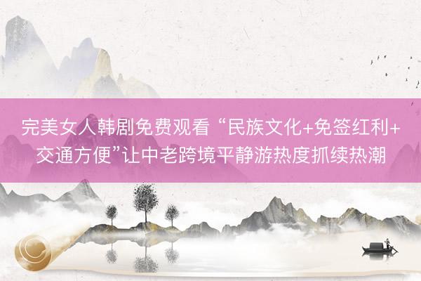 完美女人韩剧免费观看 “民族文化+免签红利+交通方便”让中老跨境平静游热度抓续热潮