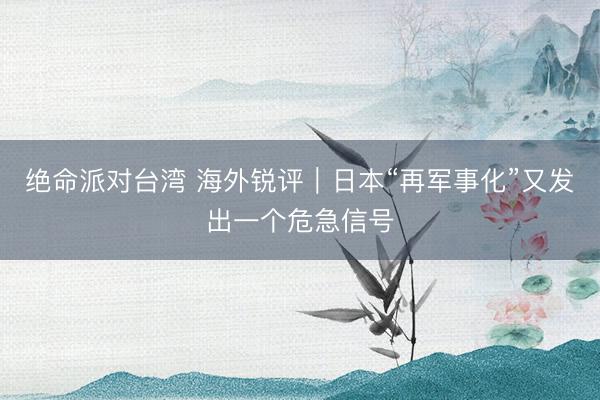 绝命派对台湾 海外锐评｜日本“再军事化”又发出一个危急信号