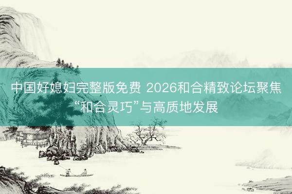 中国好媳妇完整版免费 2026和合精致论坛聚焦“和合灵巧”与高质地发展
