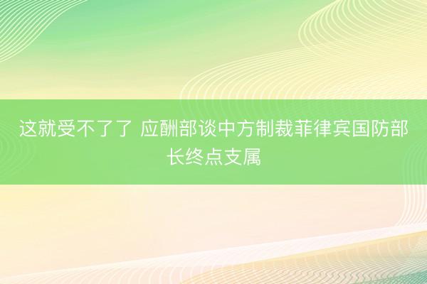 这就受不了了 应酬部谈中方制裁菲律宾国防部长终点支属