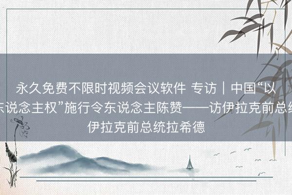 永久免费不限时视频会议软件 专访｜中国“以发展促东说念主权”施行令东说念主陈赞——访伊拉克前总统拉希德