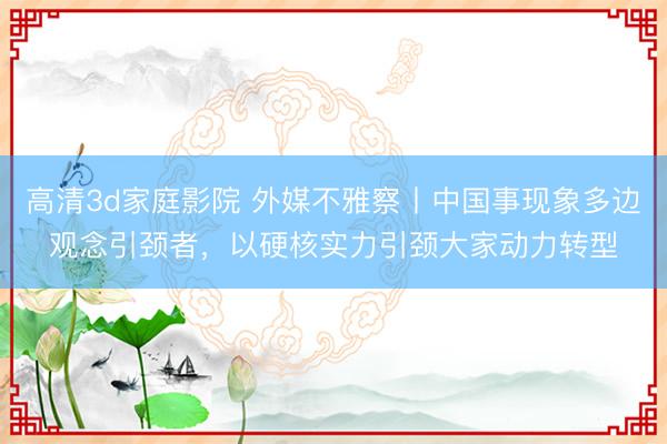 高清3d家庭影院 外媒不雅察丨中国事现象多边观念引颈者，以硬核实力引颈大家动力转型