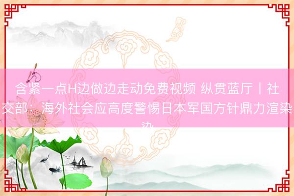 含紧一点H边做边走动免费视频 纵贯蓝厅丨社交部:海外社会应高度警惕日本军国方针鼎力渲染